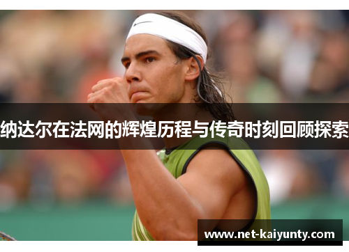 纳达尔在法网的辉煌历程与传奇时刻回顾探索 纳达尔在法网的辉煌历程与传奇时刻回顾探索