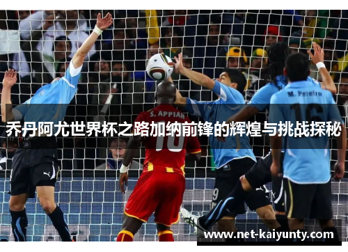 乔丹阿尤世界杯之路加纳前锋的辉煌与挑战探秘 乔丹阿尤世界杯之路加纳前锋的辉煌与挑战探秘
