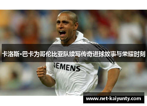 卡洛斯·巴卡为哥伦比亚队续写传奇进球故事与荣耀时刻 卡洛斯·巴卡为哥伦比亚队续写传奇进球故事与荣耀时刻