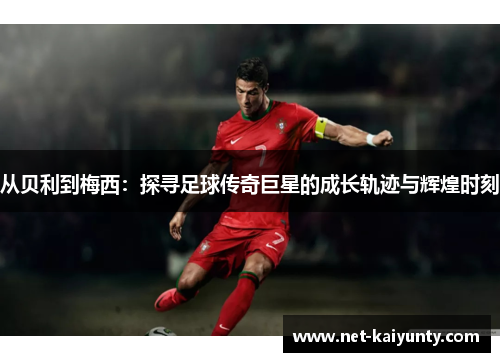 从贝利到梅西：探寻足球传奇巨星的成长轨迹与辉煌时刻