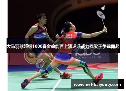 大马羽球超级1000赛金徐能否上演逆袭战力挫梁王争锋再起