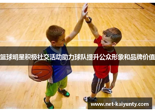 篮球明星积极社交活动助力球队提升公众形象和品牌价值