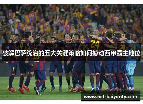 破解巴萨统治的五大关键策略如何撼动西甲霸主地位 破解巴萨统治的五大关键策略如何撼动西甲霸主地位