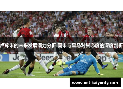 卢库米的未来发展潜力分析 国米与皇马对其态度的深度剖析