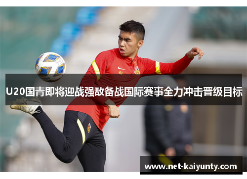 U20国青即将迎战强敌备战国际赛事全力冲击晋级目标