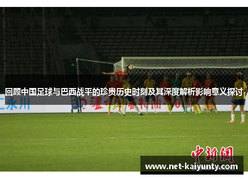 回顾中国足球与巴西战平的珍贵历史时刻及其深度解析影响意义探讨